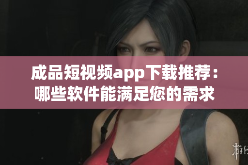 成品短视频app下载推荐：哪些软件能满足您的需求