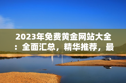 2023年免费黄金网站大全：全面汇总，精华推荐，最新在线资源涵盖全球各地区