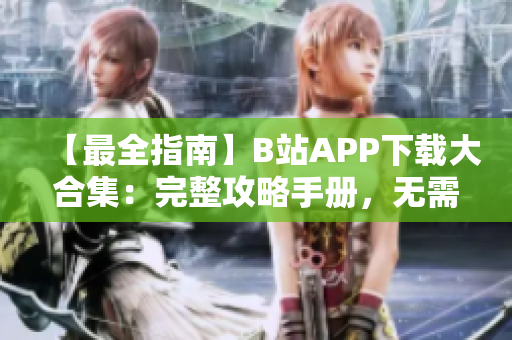 【最全指南】B站APP下载大合集：完整攻略手册，无需注册免费下载通道！