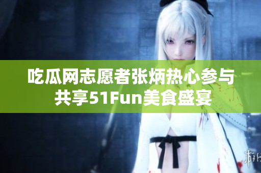 吃瓜网志愿者张炳热心参与 共享51Fun美食盛宴