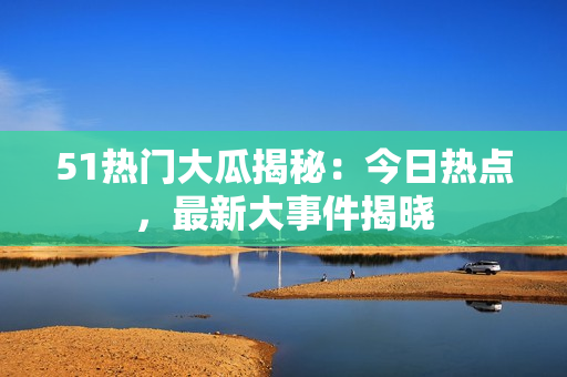 51热门大瓜揭秘：今日热点，最新大事件揭晓