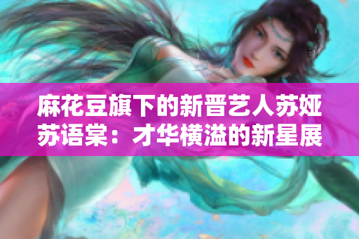 麻花豆旗下的新晋艺人苏娅苏语棠：才华横溢的新星展现魅力