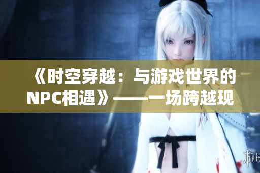 《时空穿越：与游戏世界的NPC相遇》——一场跨越现实与虚拟之间的惊险冒险