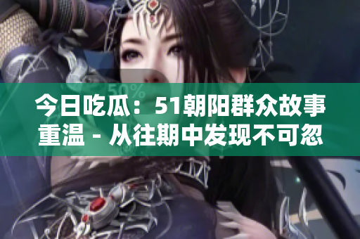 今日吃瓜：51朝阳群众故事重温 - 从往期中发现不可忽视的趣闻趣事