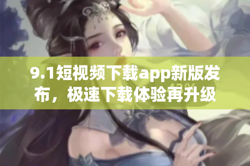 9.1短视频下载app新版发布，极速下载体验再升级