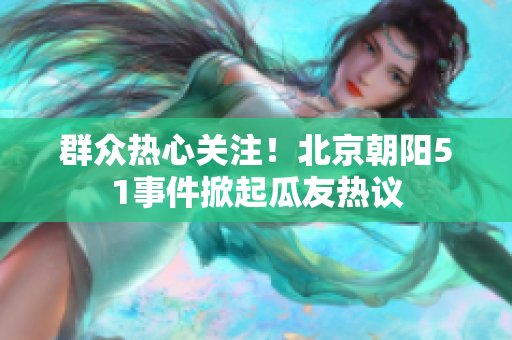 群众热心关注！北京朝阳51事件掀起瓜友热议