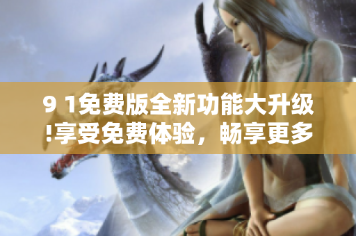 9 1免费版全新功能大升级!享受免费体验，畅享更多精彩内容