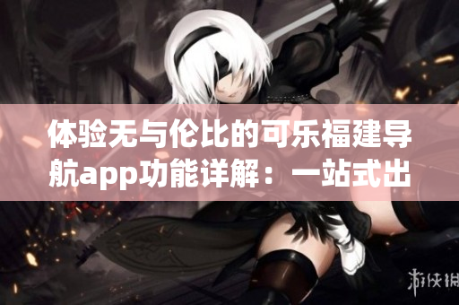 体验无与伦比的可乐福建导航app功能详解：一站式出行指南全面解读