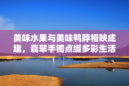 美味水果与美味鸭脖相映成趣，翡翠手镯点缀多彩生活