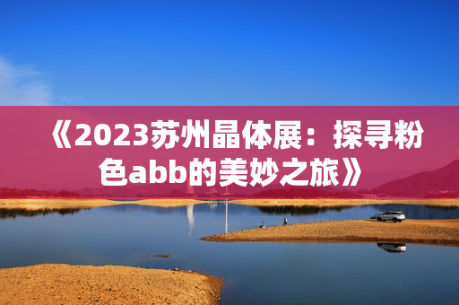 《2023苏州晶体展：探寻粉色abb的美妙之旅》