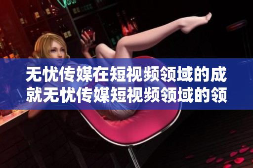 无忧传媒在短视频领域的成就无忧传媒短视频领域的领军者，引领新媒体格局