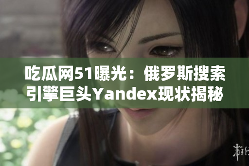 吃瓜网51曝光：俄罗斯搜索引擎巨头Yandex现状揭秘