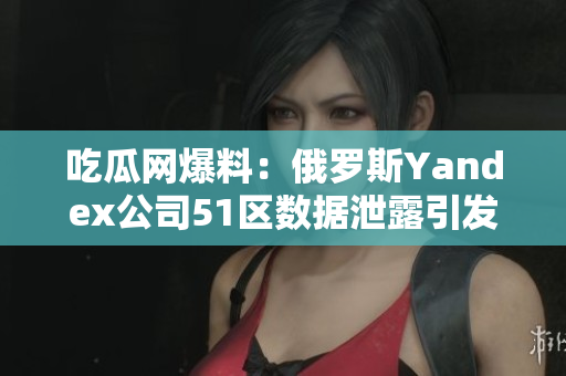 吃瓜网爆料：俄罗斯Yandex公司51区数据泄露引发关注