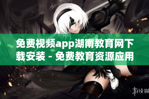 免费视频app湖南教育网下载安装 - 免费教育资源应用，全方位覆盖学习资料