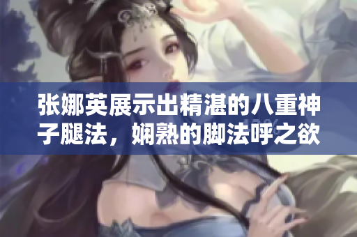 张娜英展示出精湛的八重神子腿法，娴熟的脚法呼之欲出