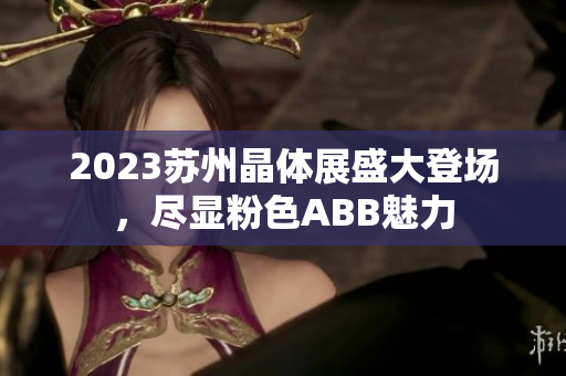 2023苏州晶体展盛大登场，尽显粉色ABB魅力