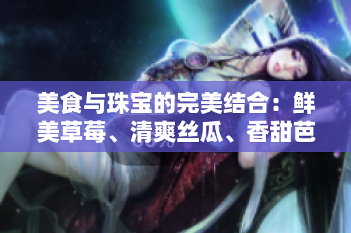 美食与珠宝的完美结合：鲜美草莓、清爽丝瓜、香甜芭乐、酥香鸭脖与璀璨翡翠手镯