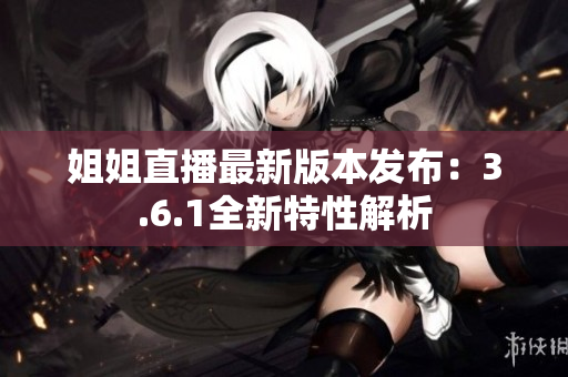 姐姐直播最新版本发布：3.6.1全新特性解析