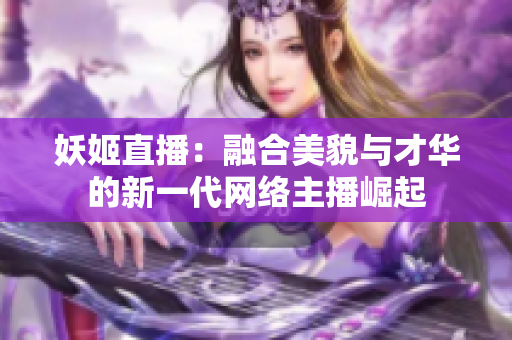 妖姬直播：融合美貌与才华的新一代网络主播崛起