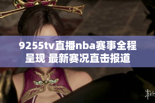 9255tv直播nba赛事全程呈现 最新赛况直击报道
