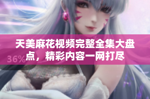 天美麻花视频完整全集大盘点，精彩内容一网打尽