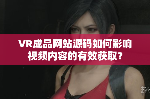VR成品网站源码如何影响视频内容的有效获取？