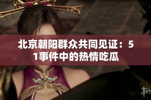 北京朝阳群众共同见证：51事件中的热情吃瓜