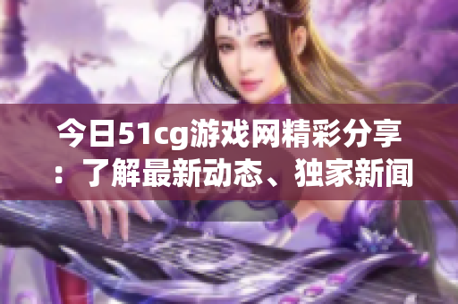 今日51cg游戏网精彩分享：了解最新动态、独家新闻，尽在51cg游戏网