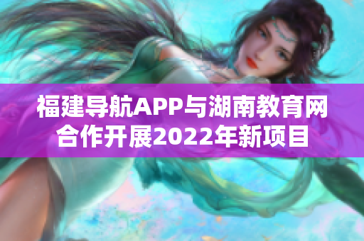 福建导航APP与湖南教育网合作开展2022年新项目