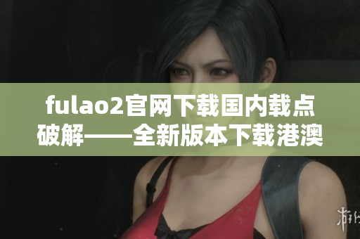 fulao2官网下载国内载点破解——全新版本下载港澳台地区 IP 限制破解！