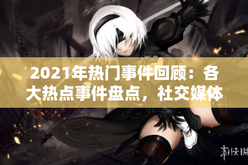 2021年热门事件回顾：各大热点事件盘点，社交媒体爆点事件全纪实