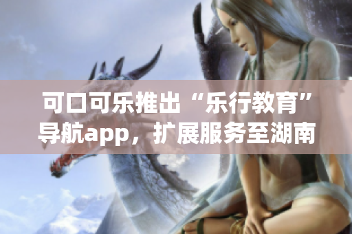 可口可乐推出“乐行教育”导航app，扩展服务至湖南省