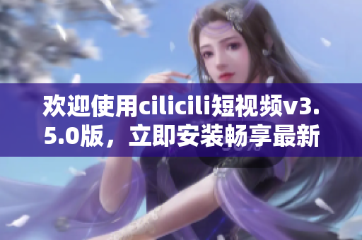 欢迎使用cilicili短视频v3.5.0版，立即安装畅享最新功能!