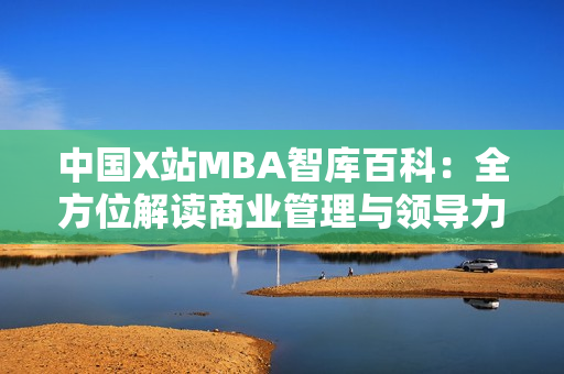 中国X站MBA智库百科：全方位解读商业管理与领导力的权威信息平台