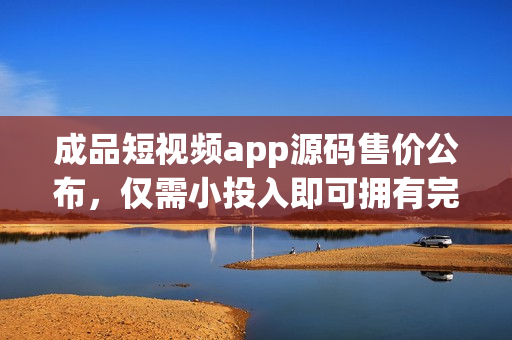 成品短视频app源码售价公布，仅需小投入即可拥有完整项目源码