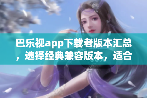 巴乐视app下载老版本汇总，选择经典兼容版本，适合不同需求，完美使用体验