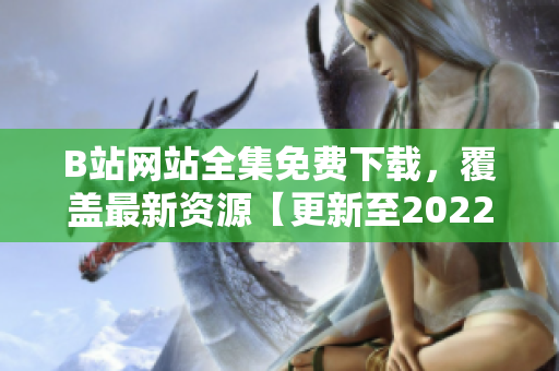 B站网站全集免费下载，覆盖最新资源【更新至2022年】