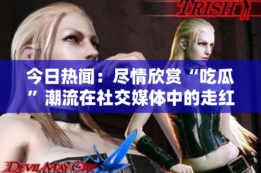 今日热闻：尽情欣赏“吃瓜”潮流在社交媒体中的走红现象