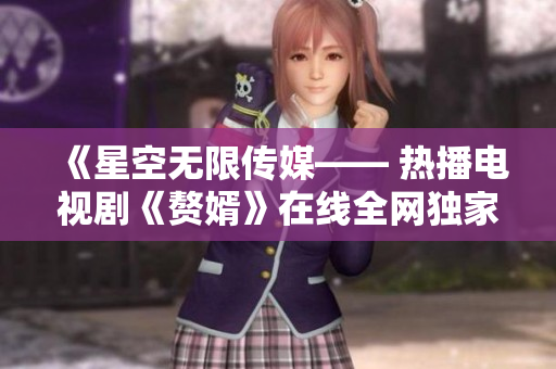 《星空无限传媒—— 热播电视剧《赘婿》在线全网独家观看》