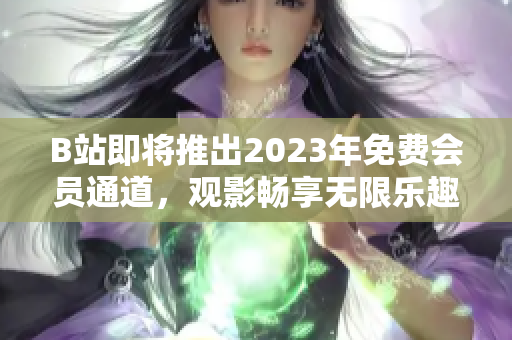 B站即将推出2023年免费会员通道，观影畅享无限乐趣