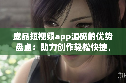 成品短视频app源码的优势盘点：助力创作轻松快捷，功能丰富多样，节省开发成本