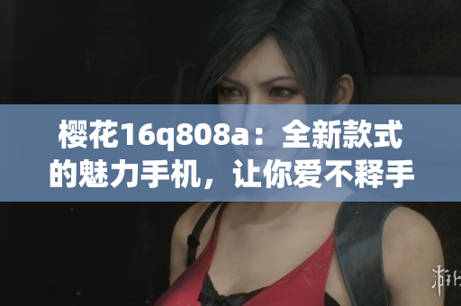 樱花16q808a：全新款式的魅力手机，让你爱不释手