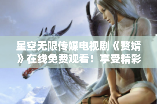 星空无限传媒电视剧《赘婿》在线免费观看！享受精彩剧情，追剧不停歇！