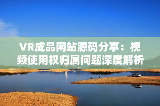 VR成品网站源码分享：视频使用权归属问题深度解析