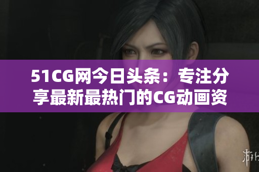 51CG网今日头条：专注分享最新最热门的CG动画资讯