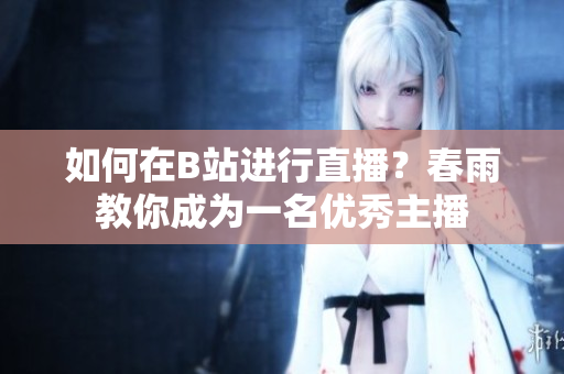 如何在B站进行直播？春雨教你成为一名优秀主播