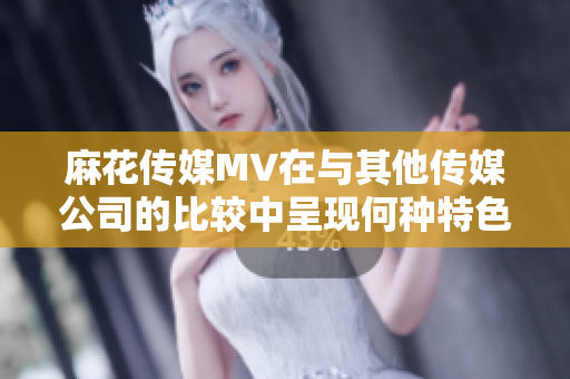 麻花传媒MV在与其他传媒公司的比较中呈现何种特色？