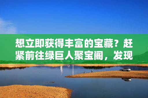 想立即获得丰富的宝藏？赶紧前往绿巨人聚宝阁，发现无尽宝藏等你来挖掘！