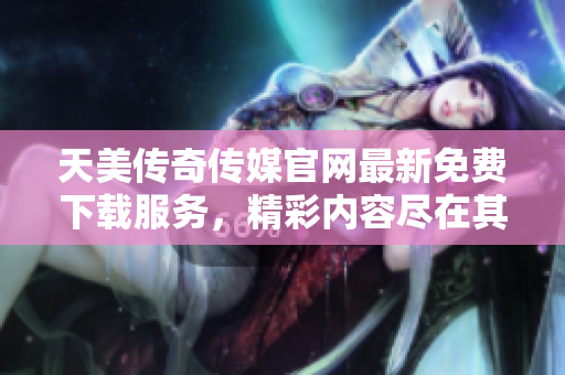 天美传奇传媒官网最新免费下载服务，精彩内容尽在其中