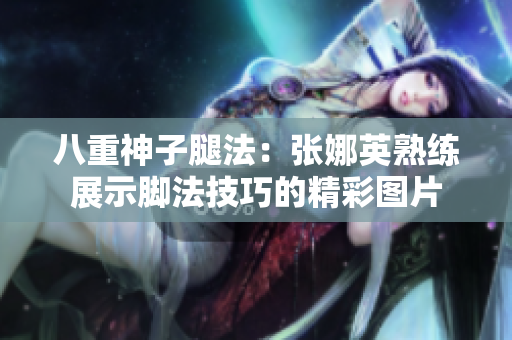 八重神子腿法：张娜英熟练展示脚法技巧的精彩图片